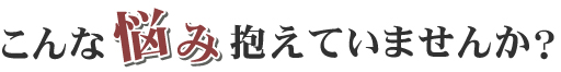こんな悩み抱えていませんか?